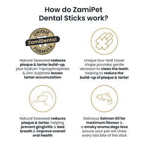 How do ZamiPet Dental Sticks work? 1. Natural Seaweed, reduces plaque & tartar build-up, plus Sodium Tripolyphosphate & Zinc Sulphate lessen tartar accumulation. 2. The Unique four-leaf clover shape provides gentle abrasion to clean the teeth. 3. Natural Seaweed reduces plaque & tartar, helping prevent gingivitis & bad breath & improve overall oral health. 4. Delicious Salmon Oil for maximum flavour & a smoky aroma dogs love ensure your pet will chew every last bite of the stick.
